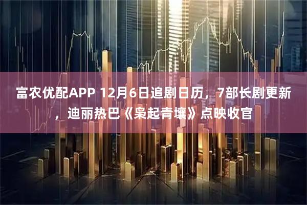 富农优配APP 12月6日追剧日历，7部长剧更新，迪丽热巴《枭起青壤》点映收官
