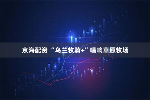 京海配资 “乌兰牧骑+”唱响草原牧场