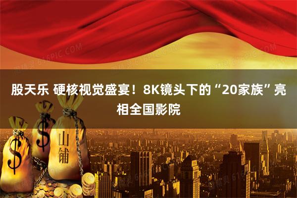 股天乐 硬核视觉盛宴！8K镜头下的“20家族”亮相全国影院