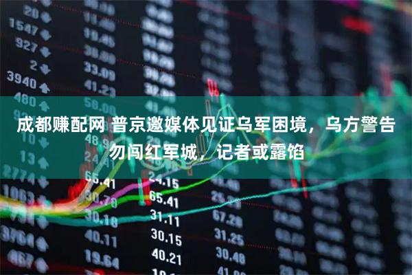 成都赚配网 普京邀媒体见证乌军困境，乌方警告勿闯红军城，记者或露馅