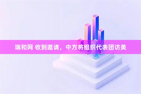瑞和网 收到邀请，中方将组织代表团访美