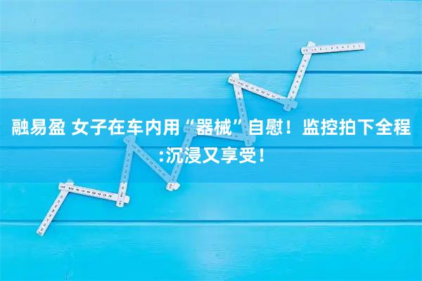融易盈 女子在车内用“器械”自慰!监控拍下全程:沉浸又享受!