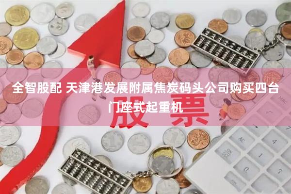 全智股配 天津港发展附属焦炭码头公司购买四台门座式起重机