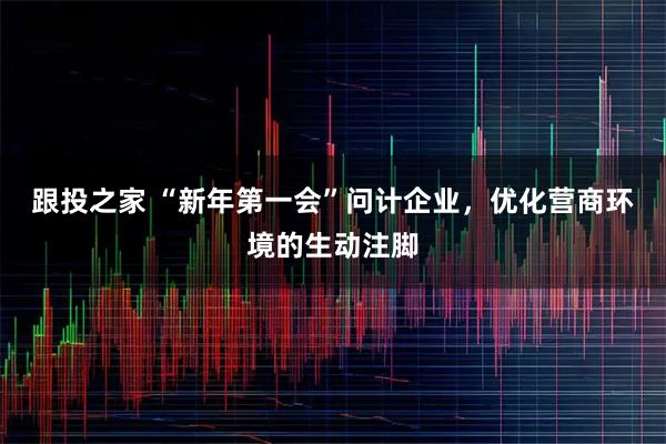 跟投之家 “新年第一会”问计企业，优化营商环境的生动注脚
