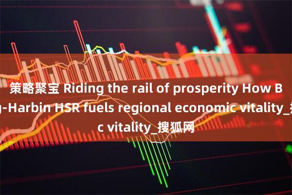 策略聚宝 Riding the rail of prosperity How Beijing-Harbin HSR fuels regional economic vitality_搜狐网