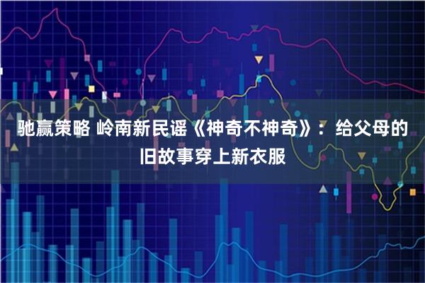 驰赢策略 岭南新民谣《神奇不神奇》：给父母的旧故事穿上新衣服