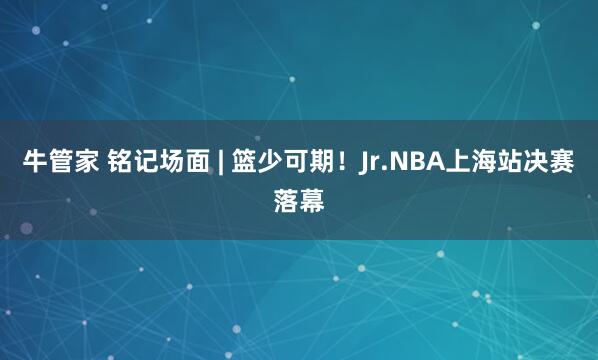 牛管家 铭记场面 | 篮少可期！Jr.NBA上海站决赛落幕