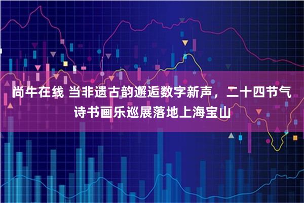 尚牛在线 当非遗古韵邂逅数字新声，二十四节气诗书画乐巡展落地上海宝山