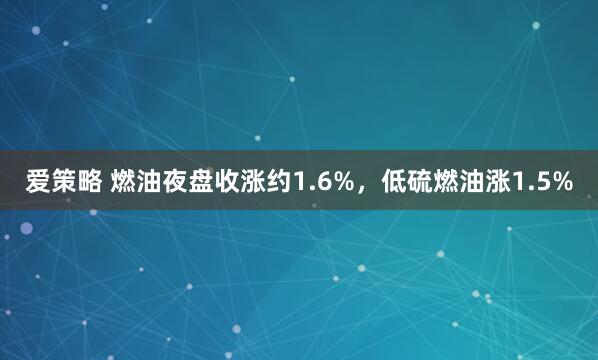 爱策略 燃油夜盘收涨约1.6%，低硫燃油涨1.5%